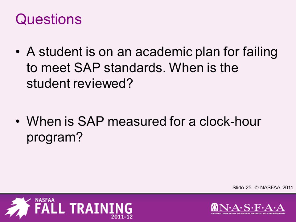 Slide 25 © NASFAA 2011 Questions A student is on an academic plan for failing to meet SAP standards.