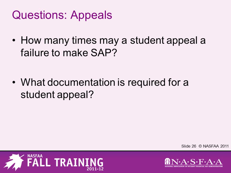 Slide 26 © NASFAA 2011 Questions: Appeals How many times may a student appeal a failure to make SAP.