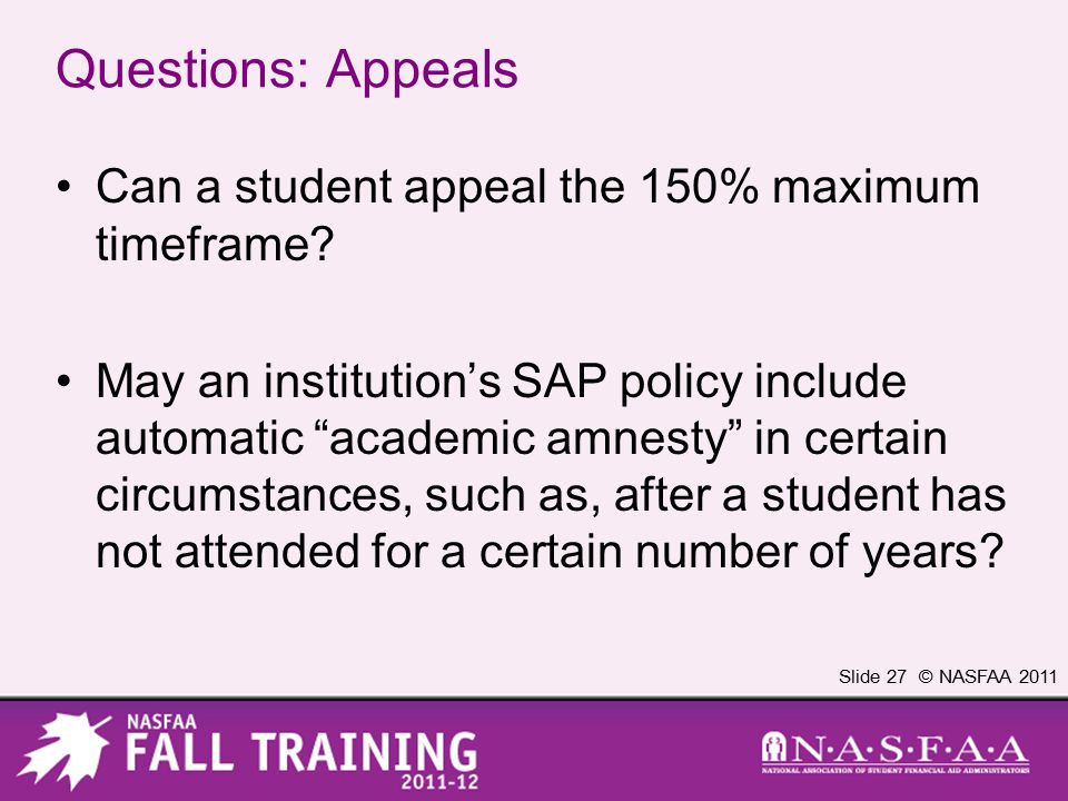 Slide 27 © NASFAA 2011 Questions: Appeals Can a student appeal the 150% maximum timeframe.