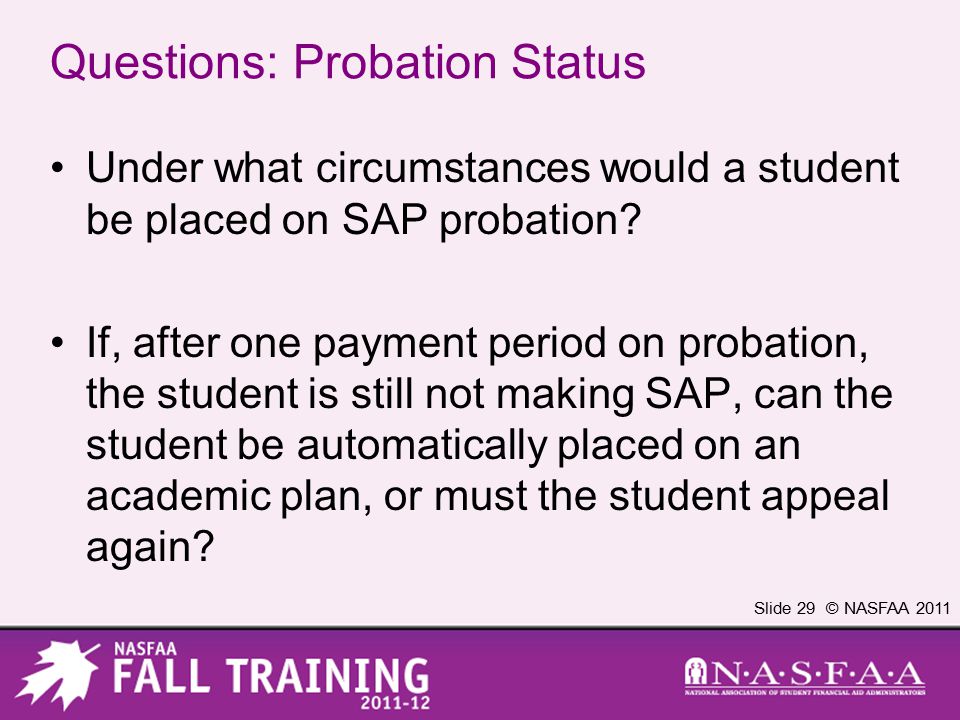 Slide 29 © NASFAA 2011 Questions: Probation Status Under what circumstances would a student be placed on SAP probation.