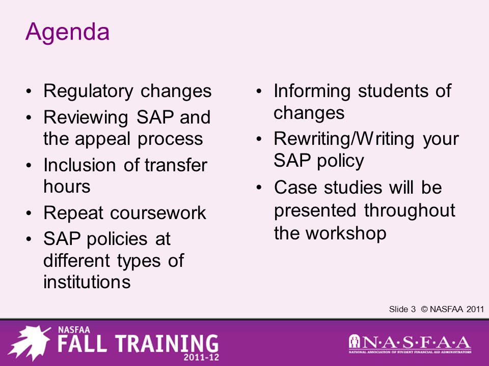 Slide 3 © NASFAA 2011 Agenda Regulatory changes Reviewing SAP and the appeal process Inclusion of transfer hours Repeat coursework SAP policies at different types of institutions Informing students of changes Rewriting/Writing your SAP policy Case studies will be presented throughout the workshop