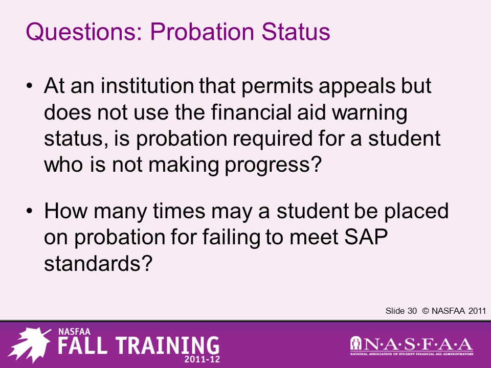 Slide 30 © NASFAA 2011 Questions: Probation Status At an institution that permits appeals but does not use the financial aid warning status, is probation required for a student who is not making progress.