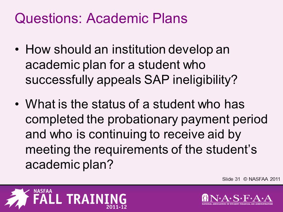 Slide 31 © NASFAA 2011 Questions: Academic Plans How should an institution develop an academic plan for a student who successfully appeals SAP ineligibility.