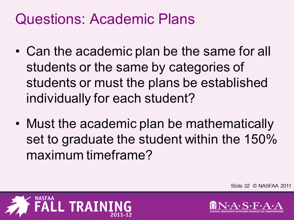 Slide 32 © NASFAA 2011 Questions: Academic Plans Can the academic plan be the same for all students or the same by categories of students or must the plans be established individually for each student.