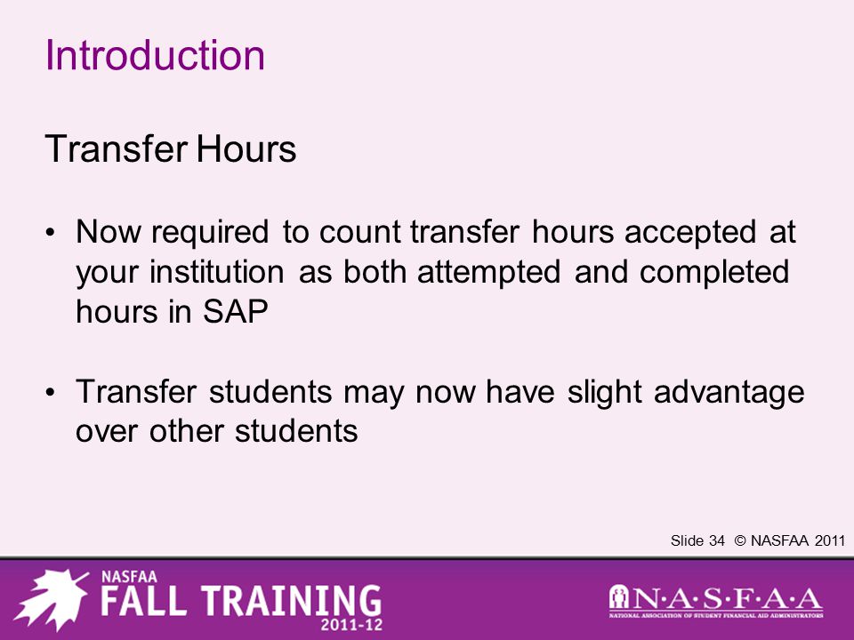 Slide 34 © NASFAA 2011 Introduction Transfer Hours Now required to count transfer hours accepted at your institution as both attempted and completed hours in SAP Transfer students may now have slight advantage over other students