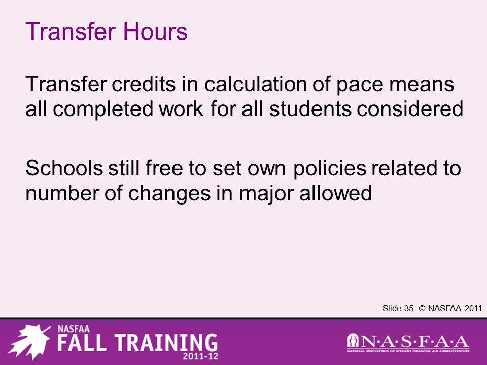 Slide 35 © NASFAA 2011 Transfer Hours Transfer credits in calculation of pace means all completed work for all students considered Schools still free to set own policies related to number of changes in major allowed