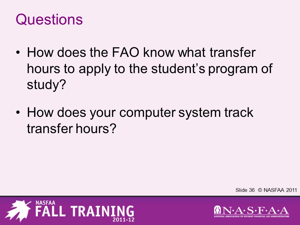 Slide 36 © NASFAA 2011 Questions How does the FAO know what transfer hours to apply to the student’s program of study.