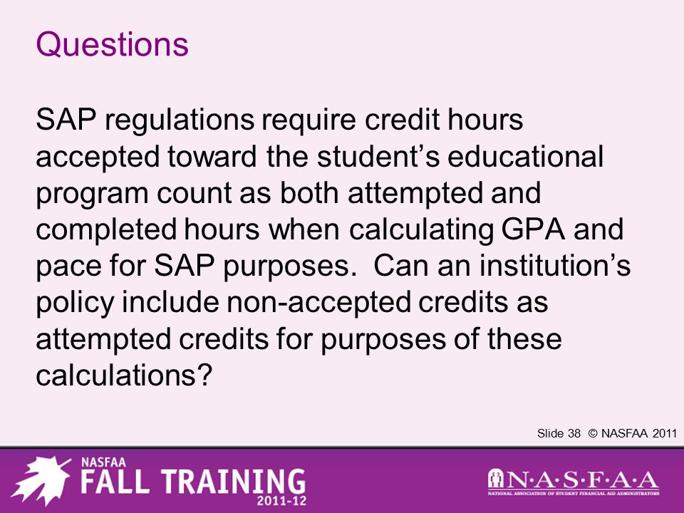 Slide 38 © NASFAA 2011 Questions SAP regulations require credit hours accepted toward the student’s educational program count as both attempted and completed hours when calculating GPA and pace for SAP purposes.