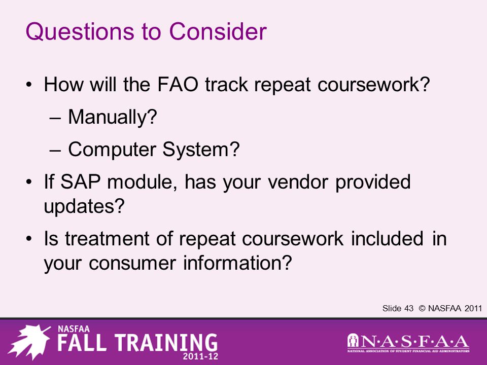 Slide 43 © NASFAA 2011 Questions to Consider How will the FAO track repeat coursework.