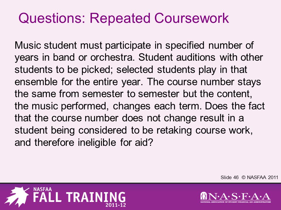 Slide 46 © NASFAA 2011 Questions: Repeated Coursework Music student must participate in specified number of years in band or orchestra.