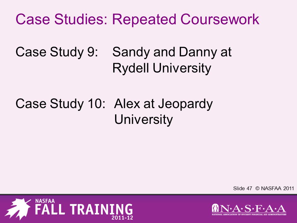 Slide 47 © NASFAA 2011 Case Studies: Repeated Coursework Case Study 9:Sandy and Danny at Rydell University Case Study 10:Alex at Jeopardy University