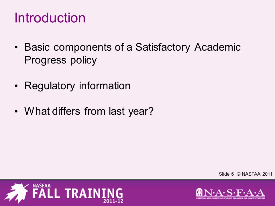 Slide 5 © NASFAA 2011 Introduction Basic components of a Satisfactory Academic Progress policy Regulatory information What differs from last year