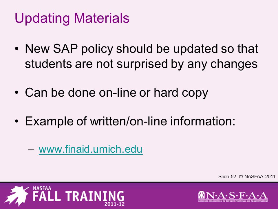 Slide 52 © NASFAA 2011 Updating Materials New SAP policy should be updated so that students are not surprised by any changes Can be done on-line or hard copy Example of written/on-line information: –