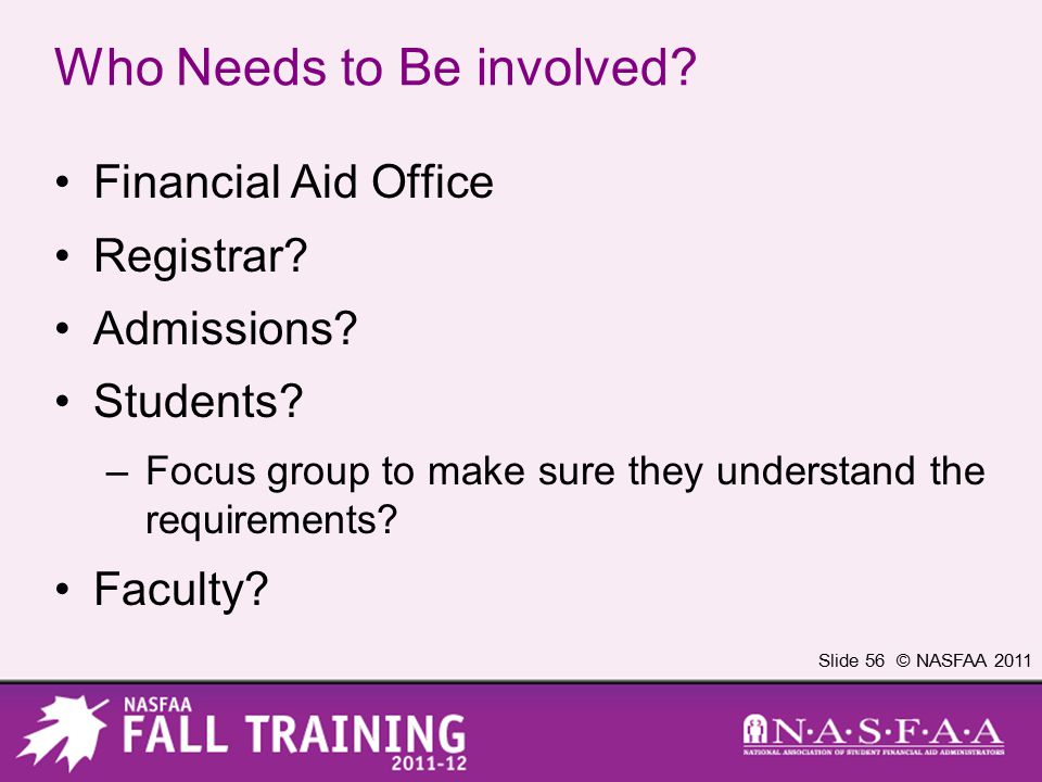 Slide 56 © NASFAA 2011 Who Needs to Be involved. Financial Aid Office Registrar.