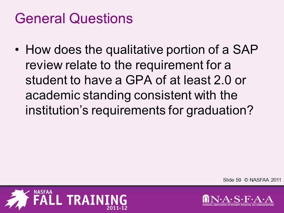Slide 59 © NASFAA 2011 General Questions How does the qualitative portion of a SAP review relate to the requirement for a student to have a GPA of at least 2.0 or academic standing consistent with the institution’s requirements for graduation