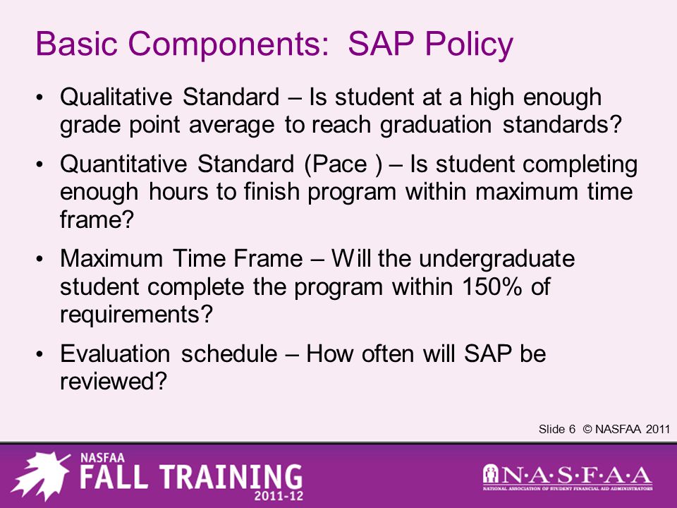 Slide 6 © NASFAA 2011 Basic Components: SAP Policy Qualitative Standard – Is student at a high enough grade point average to reach graduation standards.