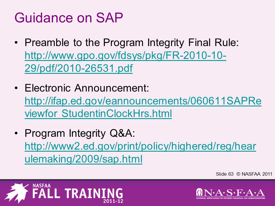 Slide 63 © NASFAA 2011 Guidance on SAP Preamble to the Program Integrity Final Rule:   29/pdf/ pdf   29/pdf/ pdf Electronic Announcement:   viewfor StudentinClockHrs.html   viewfor StudentinClockHrs.html Program Integrity Q&A:   ulemaking/2009/sap.html   ulemaking/2009/sap.html