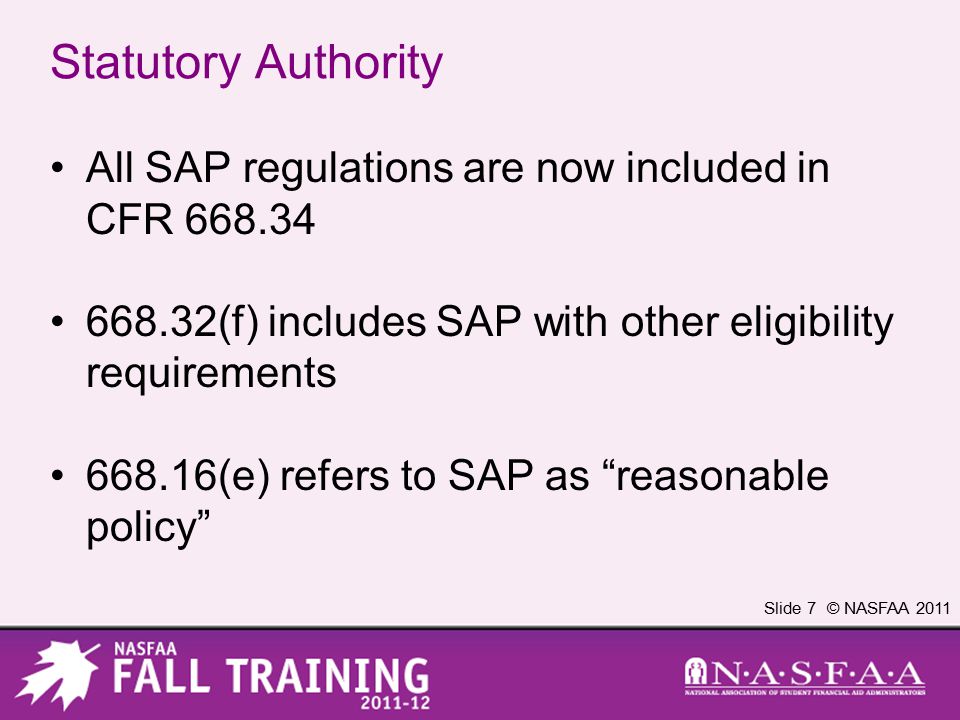 Slide 7 © NASFAA 2011 Statutory Authority All SAP regulations are now included in CFR (f) includes SAP with other eligibility requirements (e) refers to SAP as reasonable policy