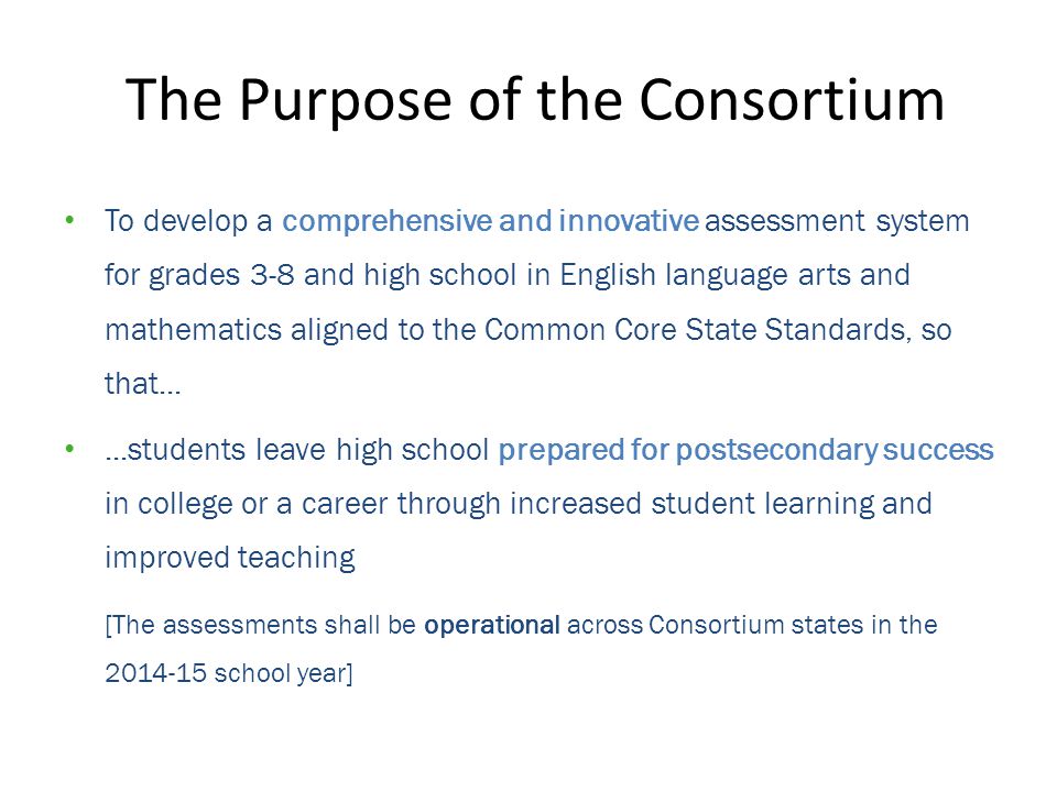 The Purpose of the Consortium To develop a comprehensive and innovative assessment system for grades 3-8 and high school in English language arts and mathematics aligned to the Common Core State Standards, so that......students leave high school prepared for postsecondary success in college or a career through increased student learning and improved teaching [The assessments shall be operational across Consortium states in the school year]