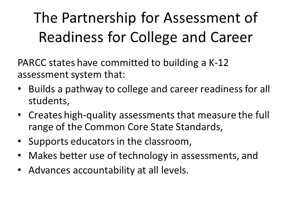 The Partnership for Assessment of Readiness for College and Career PARCC states have committed to building a K-12 assessment system that: Builds a pathway to college and career readiness for all students, Creates high-quality assessments that measure the full range of the Common Core State Standards, Supports educators in the classroom, Makes better use of technology in assessments, and Advances accountability at all levels.