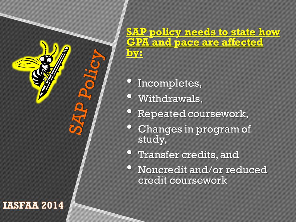 SAP Policy SAP policy needs to state how GPA and pace are affected by: Incompletes, Incompletes, Withdrawals, Withdrawals, Repeated coursework, Repeated coursework, Changes in program of study, Changes in program of study, Transfer credits, and Transfer credits, and Noncredit and/or reduced credit coursework Noncredit and/or reduced credit coursework