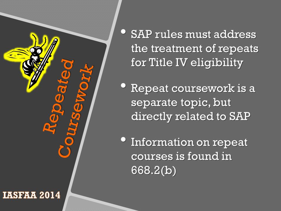 Repeated Coursework SAP rules must address the treatment of repeats for Title IV eligibility SAP rules must address the treatment of repeats for Title IV eligibility Repeat coursework is a separate topic, but directly related to SAP Repeat coursework is a separate topic, but directly related to SAP Information on repeat courses is found in 668.2(b) Information on repeat courses is found in 668.2(b)