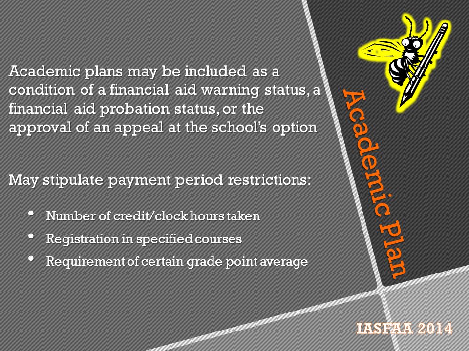 Academic Plan Academic plans may be included as a condition of a financial aid warning status, a financial aid probation status, or the approval of an appeal at the school’s option May stipulate payment period restrictions: Number of credit/clock hours taken Registration in specified courses Requirement of certain grade point average
