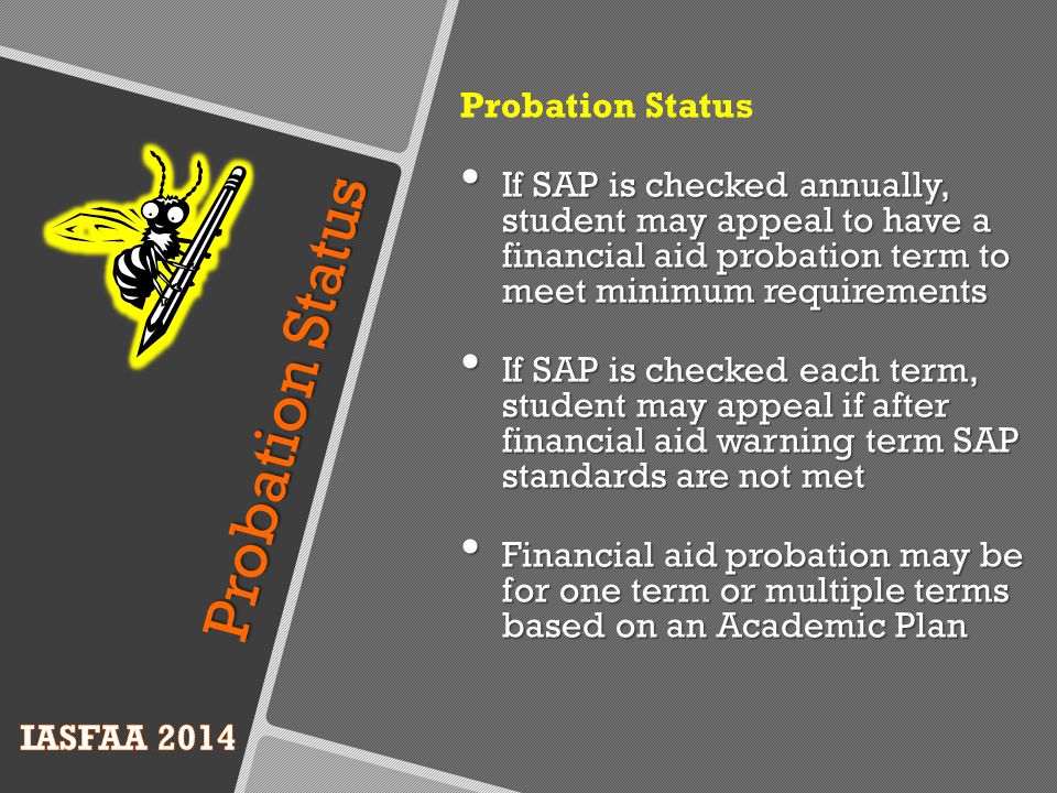 Probation Status If SAP is checked annually, student may appeal to have a financial aid probation term to meet minimum requirements If SAP is checked annually, student may appeal to have a financial aid probation term to meet minimum requirements If SAP is checked each term, student may appeal if after financial aid warning term SAP standards are not met If SAP is checked each term, student may appeal if after financial aid warning term SAP standards are not met Financial aid probation may be for one term or multiple terms based on an Academic Plan Financial aid probation may be for one term or multiple terms based on an Academic Plan Probation Status