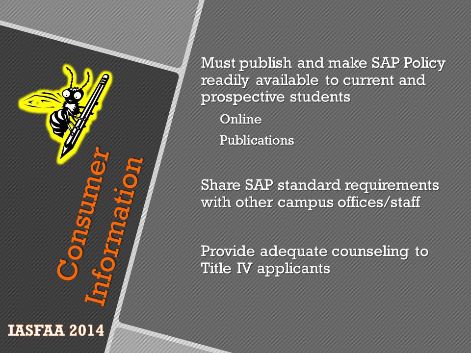 Must publish and make SAP Policy readily available to current and prospective students OnlinePublications Share SAP standard requirements with other campus offices/staff Provide adequate counseling to Title IV applicants Consumer Information
