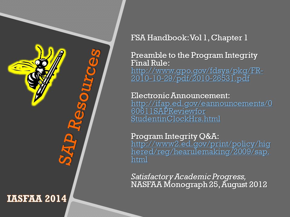 FSA Handbook: Vol 1, Chapter 1 Preamble to the Program Integrity Final Rule: /pdf/ pdf /pdf/ pdf /pdf/ pdf Electronic Announcement: SAPReviewfor StudentinClockHrs.html SAPReviewfor StudentinClockHrs.html SAPReviewfor StudentinClockHrs.html Program Integrity Q&A:   hered/reg/hearulemaking/2009/sap.