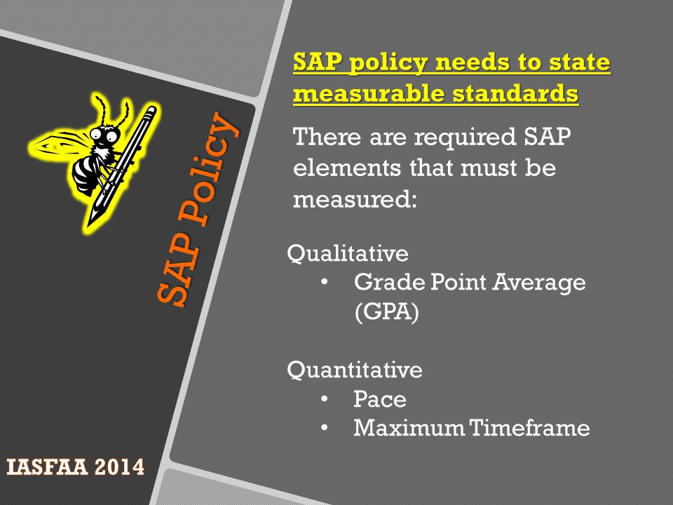 SAP Policy SAP policy needs to state measurable standards There are required SAP elements that must be measured: Qualitative Grade Point Average (GPA) Quantitative Pace Maximum Timeframe