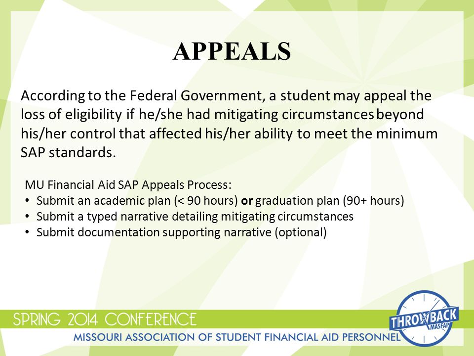 According to the Federal Government, a student may appeal the loss of eligibility if he/she had mitigating circumstances beyond his/her control that affected his/her ability to meet the minimum SAP standards.