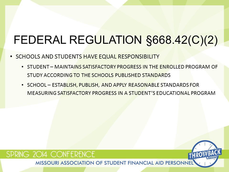 FEDERAL REGULATION §668.42(C)(2) SCHOOLS AND STUDENTS HAVE EQUAL RESPONSIBILITY STUDENT – MAINTAINS SATISFACTORY PROGRESS IN THE ENROLLED PROGRAM OF STUDY ACCORDING TO THE SCHOOLS PUBLISHED STANDARDS SCHOOL – ESTABLISH, PUBLISH, AND APPLY REASONABLE STANDARDS FOR MEASURING SATISFACTORY PROGRESS IN A STUDENT’S EDUCATIONAL PROGRAM