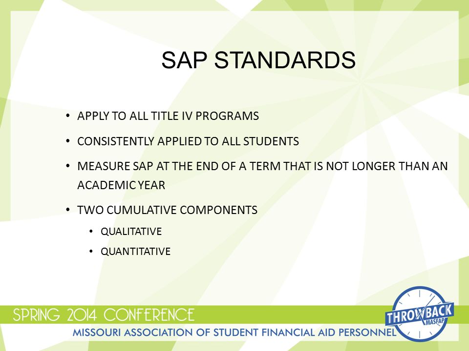 SAP STANDARDS APPLY TO ALL TITLE IV PROGRAMS CONSISTENTLY APPLIED TO ALL STUDENTS MEASURE SAP AT THE END OF A TERM THAT IS NOT LONGER THAN AN ACADEMIC YEAR TWO CUMULATIVE COMPONENTS QUALITATIVE QUANTITATIVE