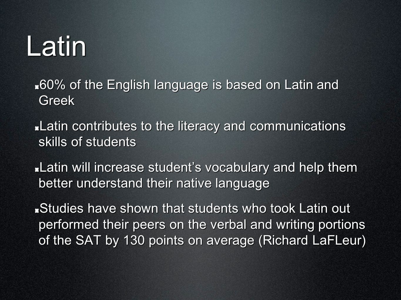 Latin 60% of the English language is based on Latin and Greek Latin contributes to the literacy and communications skills of students Latin will increase student’s vocabulary and help them better understand their native language Studies have shown that students who took Latin out performed their peers on the verbal and writing portions of the SAT by 130 points on average (Richard LaFLeur)