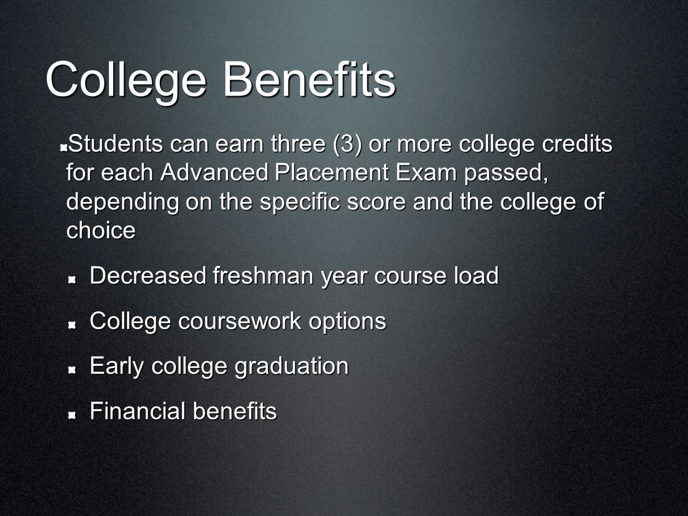 College Benefits Students can earn three (3) or more college credits for each Advanced Placement Exam passed, depending on the specific score and the college of choice Decreased freshman year course load College coursework options Early college graduation Financial benefits