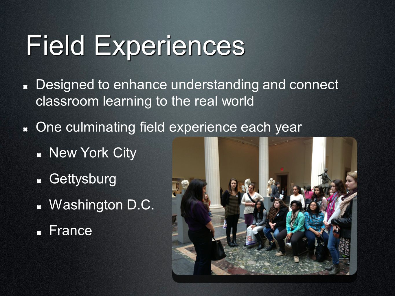 Field Experiences Designed to enhance understanding and connect classroom learning to the real world One culminating field experience each year New York City Gettysburg Washington D.C.