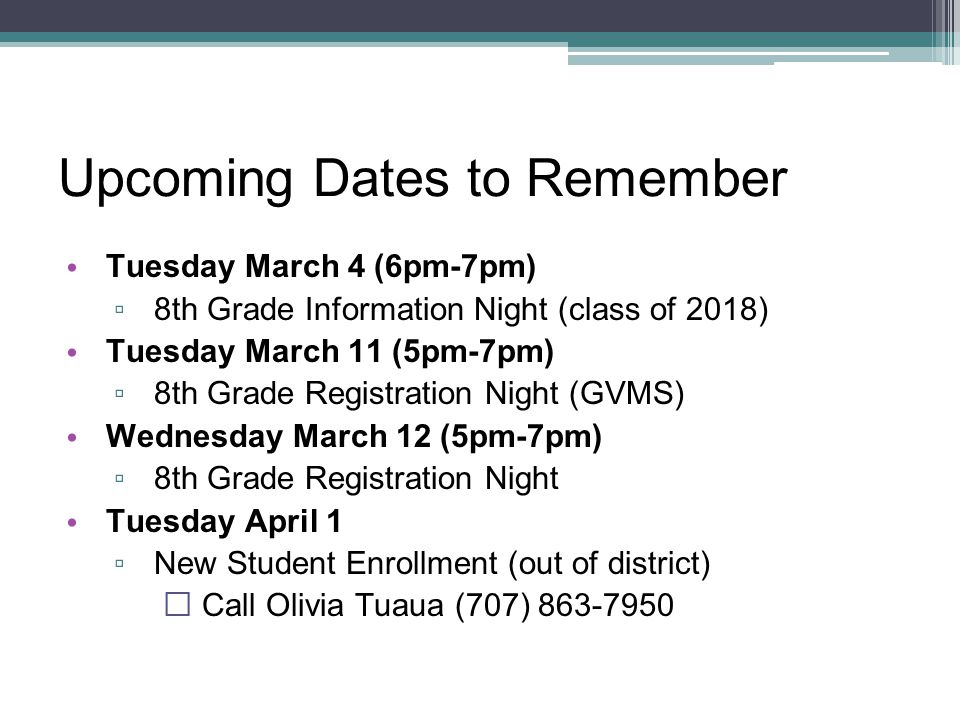 Upcoming Dates to Remember Tuesday March 4 (6pm-7pm) ▫ 8th Grade Information Night (class of 2018) Tuesday March 11 (5pm-7pm) ▫ 8th Grade Registration Night (GVMS) Wednesday March 12 (5pm-7pm) ▫ 8th Grade Registration Night Tuesday April 1 ▫ New Student Enrollment (out of district)  Call Olivia Tuaua (707)