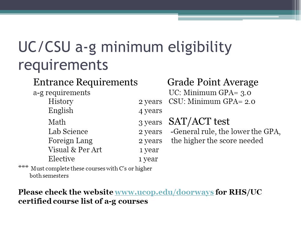 UC/CSU a-g minimum eligibility requirements Entrance Requirements Grade Point Average a-g requirementsUC: Minimum GPA= 3.0 History2 yearsCSU: Minimum GPA= 2.0 English4 years Math3 years SAT/ACT test Lab Science2 years -General rule, the lower the GPA, Foreign Lang2 years the higher the score needed Visual & Per Art 1 year Elective1 year *** Must complete these courses with C’s or higher both semesters Please check the website   for RHS/UC certified course list of a-g courseswww.ucop.edu/doorways