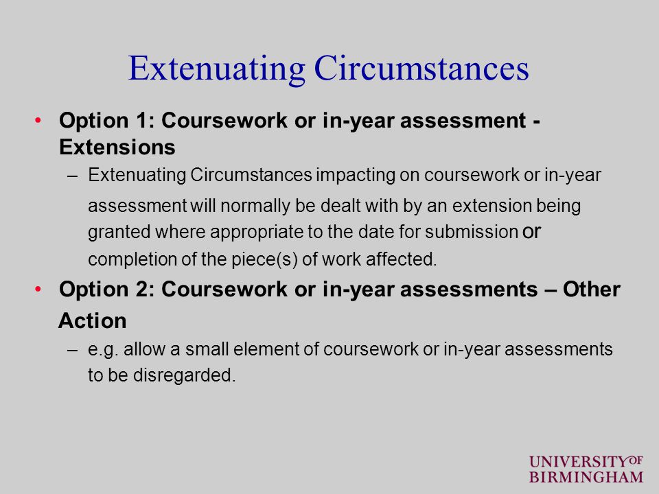 Extenuating Circumstances Option 1: Coursework or in-year assessment - Extensions –Extenuating Circumstances impacting on coursework or in-year assessment will normally be dealt with by an extension being granted where appropriate to the date for submission or completion of the piece(s) of work affected.