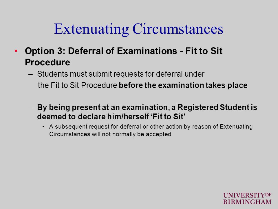 Extenuating Circumstances Option 3: Deferral of Examinations - Fit to Sit Procedure –Students must submit requests for deferral under the Fit to Sit Procedure before the examination takes place –By being present at an examination, a Registered Student is deemed to declare him/herself ‘Fit to Sit’ A subsequent request for deferral or other action by reason of Extenuating Circumstances will not normally be accepted