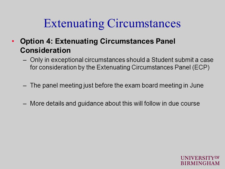 Extenuating Circumstances Option 4: Extenuating Circumstances Panel Consideration –Only in exceptional circumstances should a Student submit a case for consideration by the Extenuating Circumstances Panel (ECP) –The panel meeting just before the exam board meeting in June –More details and guidance about this will follow in due course