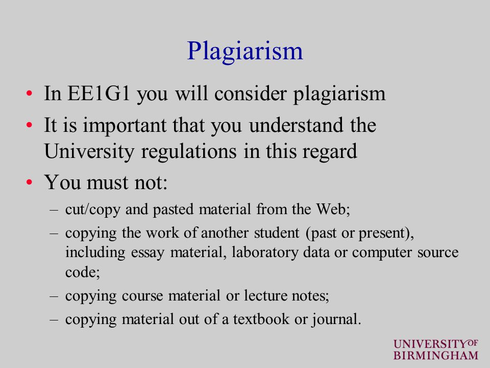 Plagiarism In EE1G1 you will consider plagiarism It is important that you understand the University regulations in this regard You must not: –cut/copy and pasted material from the Web; –copying the work of another student (past or present), including essay material, laboratory data or computer source code; –copying course material or lecture notes; –copying material out of a textbook or journal.
