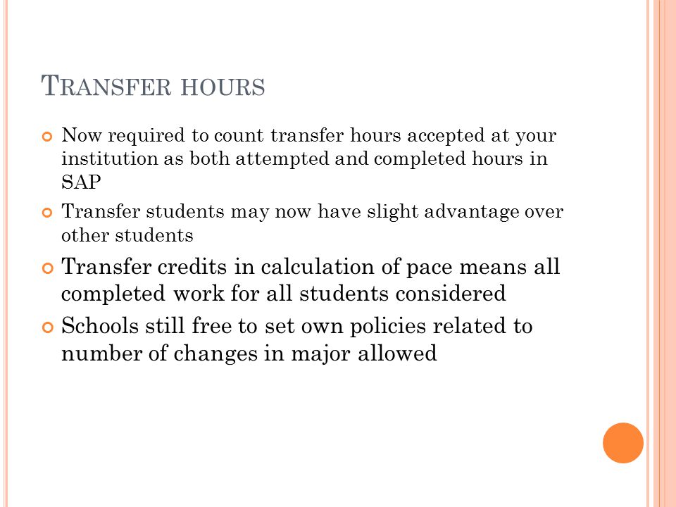T RANSFER HOURS Now required to count transfer hours accepted at your institution as both attempted and completed hours in SAP Transfer students may now have slight advantage over other students Transfer credits in calculation of pace means all completed work for all students considered Schools still free to set own policies related to number of changes in major allowed