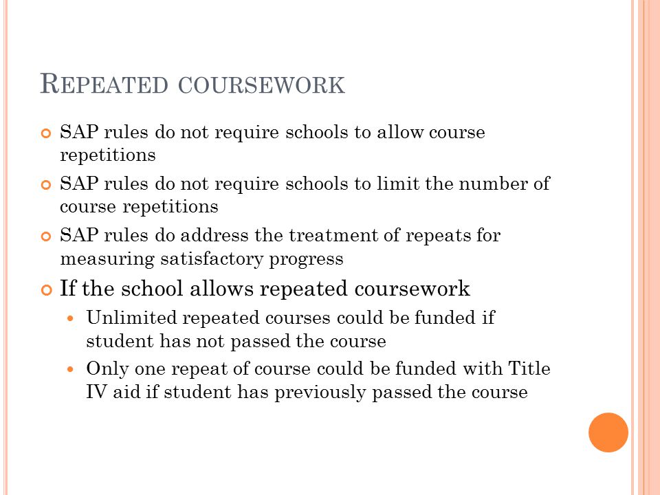 R EPEATED COURSEWORK SAP rules do not require schools to allow course repetitions SAP rules do not require schools to limit the number of course repetitions SAP rules do address the treatment of repeats for measuring satisfactory progress If the school allows repeated coursework Unlimited repeated courses could be funded if student has not passed the course Only one repeat of course could be funded with Title IV aid if student has previously passed the course