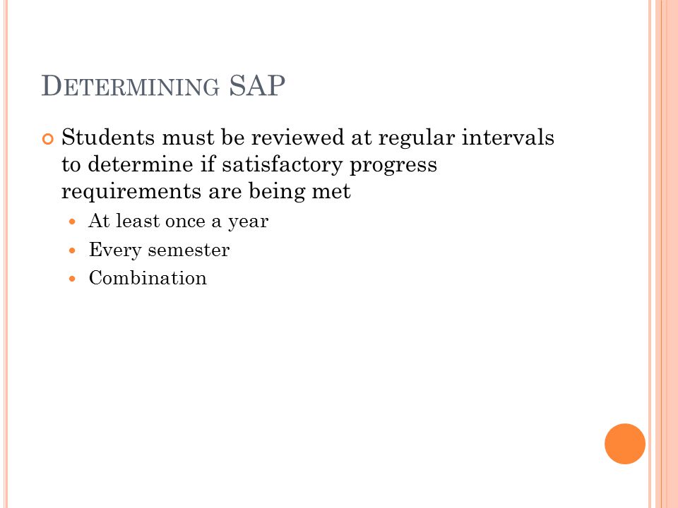 D ETERMINING SAP Students must be reviewed at regular intervals to determine if satisfactory progress requirements are being met At least once a year Every semester Combination