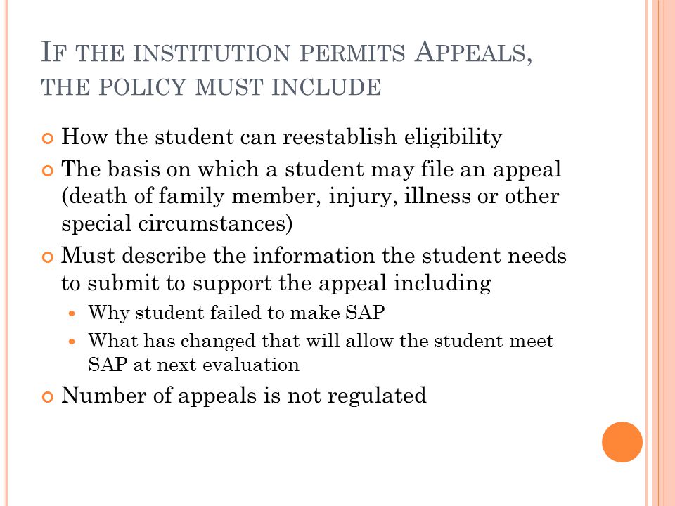 I F THE INSTITUTION PERMITS A PPEALS, THE POLICY MUST INCLUDE How the student can reestablish eligibility The basis on which a student may file an appeal (death of family member, injury, illness or other special circumstances) Must describe the information the student needs to submit to support the appeal including Why student failed to make SAP What has changed that will allow the student meet SAP at next evaluation Number of appeals is not regulated