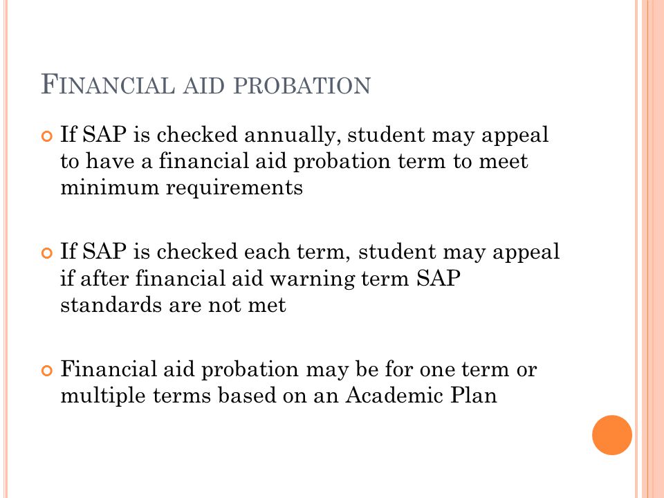 F INANCIAL AID PROBATION If SAP is checked annually, student may appeal to have a financial aid probation term to meet minimum requirements If SAP is checked each term, student may appeal if after financial aid warning term SAP standards are not met Financial aid probation may be for one term or multiple terms based on an Academic Plan