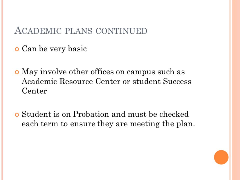 A CADEMIC PLANS CONTINUED Can be very basic May involve other offices on campus such as Academic Resource Center or student Success Center Student is on Probation and must be checked each term to ensure they are meeting the plan.