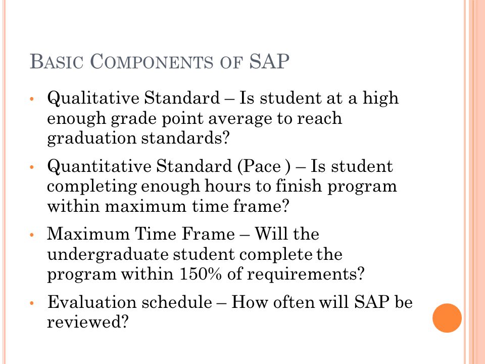 B ASIC C OMPONENTS OF SAP Qualitative Standard – Is student at a high enough grade point average to reach graduation standards.